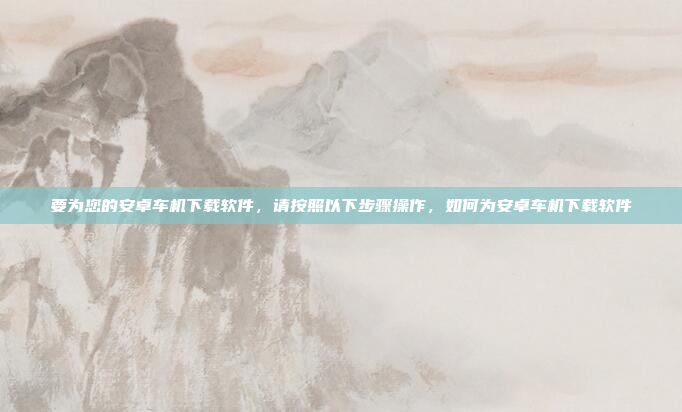 要为您的安卓车机下载软件，请按照以下步骤操作，如何为安卓车机下载软件