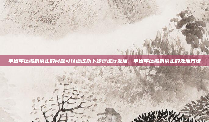 丰田车压缩机锁止的问题可以通过以下步骤进行处理,丰田车压缩机锁止的处理方法