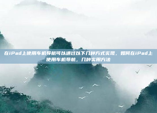 在iPad上使用车机导航可以通过以下几种方式实现，如何在iPad上使用车机导航，几种实用方法
