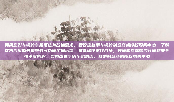 如果您对车辆的车机系统有改进需求,建议您联系车辆的制造商或授权服务中心,了解官方提供的升级服务或功能扩展选项。这些途径不仅合法,还能确保车辆的性能和安全性不受影响,如何改进车辆车机系统,联系制造商或授权服务中心