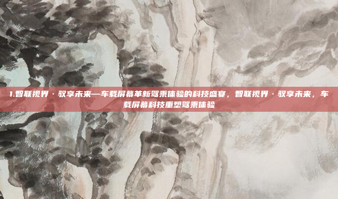 1.智联视界·驭享未来—车载屏幕革新驾乘体验的科技盛宴，智联视界·驭享未来，车载屏幕科技重塑驾乘体验