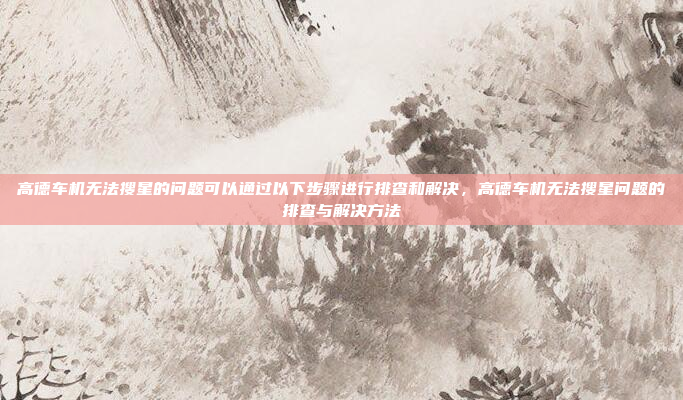 高德车机无法搜星的问题可以通过以下步骤进行排查和解决,高德车机无法搜星问题的排查与解决方法