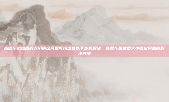 高德车机地图的大小锁定问题可以通过以下步骤解决，高德车机地图大小锁定问题的解决方法