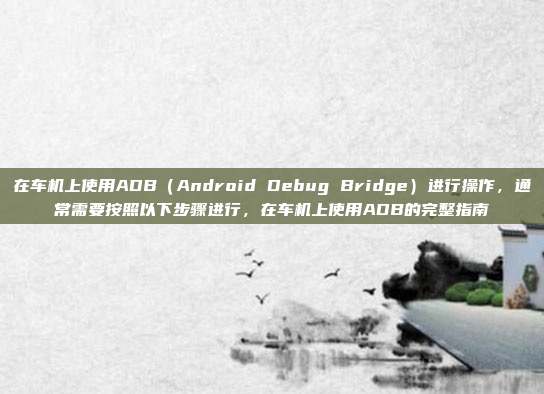 在车机上使用ADB（Android Debug Bridge）进行操作，通常需要按照以下步骤进行，在车机上使用ADB的完整指南