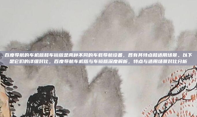 百度导航的车机版和车镜版是两种不同的车载导航设备,各有其特点和适用场景。以下是它们的详细对比,百度导航车机版与车镜版深度解析,特点与适用场景对比分析