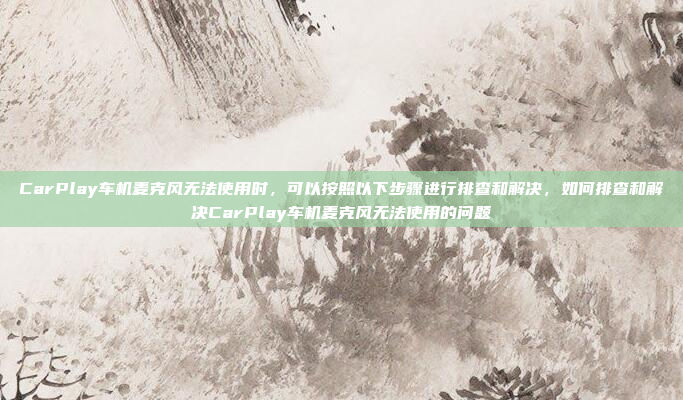 CarPlay车机麦克风无法使用时,可以按照以下步骤进行排查和解决,如何排查和解决CarPlay车机麦克风无法使用的问题