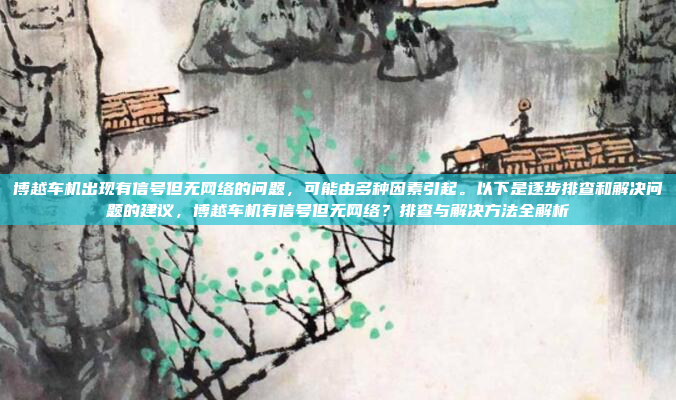 博越车机出现有信号但无网络的问题,可能由多种因素引起。以下是逐步排查和解决问题的建议,博越车机有信号但无网络?排查与解决方法全解析