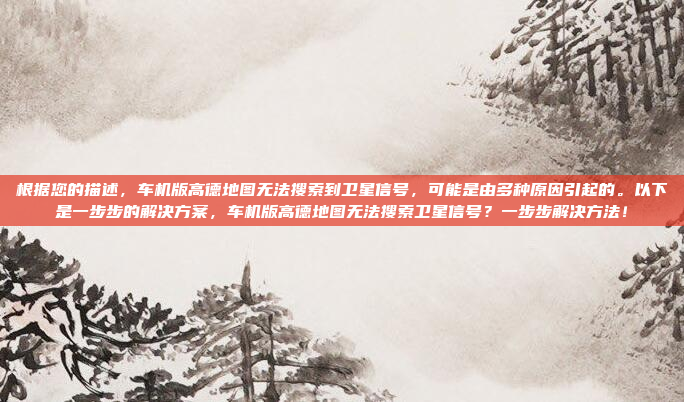 根据您的描述,车机版高德地图无法搜索到卫星信号,可能是由多种原因引起的。以下是一步步的解决方案,车机版高德地图无法搜索卫星信号?一步步解决方法!