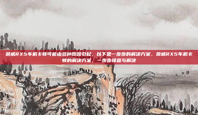 荣威RX5车机卡顿可能由多种原因引起,以下是一步步的解决方案,荣威RX5车机卡顿的解决方案,一步步排查与解决