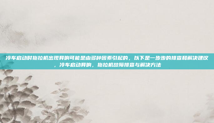 冷车启动时拖拉机出现异响可能是由多种因素引起的,以下是一步步的排查和解决建议,冷车启动异响,拖拉机故障排查与解决方法