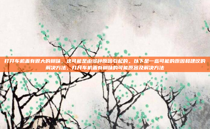 打开车机盖有很大的糊味,这可能是由多种原因引起的。以下是一些可能的原因和建议的解决方法,打开车机盖有糊味的可能原因及解决方法