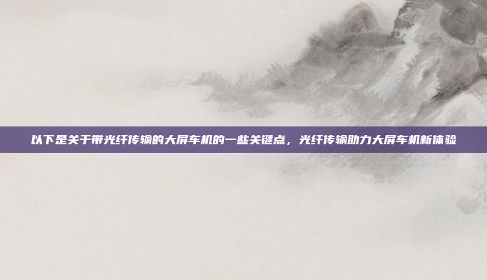以下是关于带光纤传输的大屏车机的一些关键点,光纤传输助力大屏车机新体验
