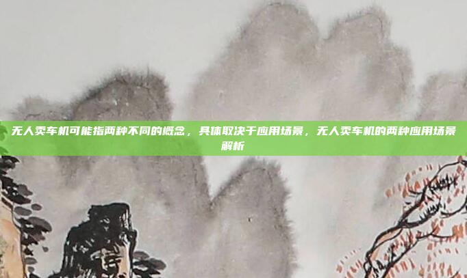 无人卖车机可能指两种不同的概念，具体取决于应用场景，无人卖车机的两种应用场景解析