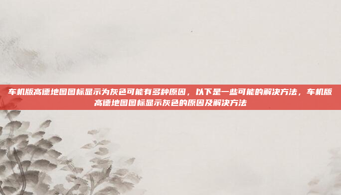 车机版高德地图图标显示为灰色可能有多种原因,以下是一些可能的解决方法,车机版高德地图图标显示灰色的原因及解决方法