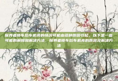 探界者锁车后车机亮的情况可能由多种原因引起,以下是一些可能的解释和解决方法,探界者锁车后车机亮的原因及解决方法