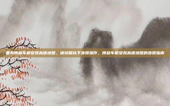 要为博越车机安装高德地图，请按照以下步骤操作，博越车机安装高德地图的步骤指南