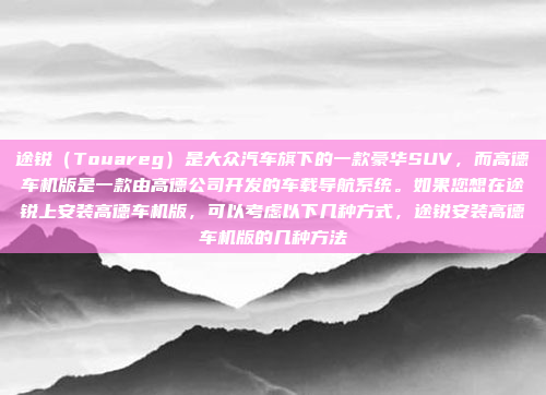 途锐(Touareg)是大众汽车旗下的一款豪华SUV,而高德车机版是一款由高德公司开发的车载导航系统。如果您想在途锐上安装高德车机版,可以考虑以下几种方式,途锐安装高德车机版的几种方法