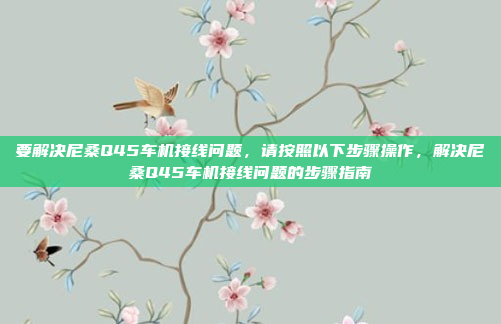 要解决尼桑Q45车机接线问题,请按照以下步骤操作,解决尼桑Q45车机接线问题的步骤指南