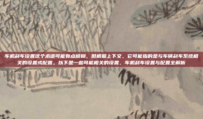 车机刹车设置这个术语可能有点模糊，但根据上下文，它可能指的是与车辆刹车系统相关的设置或配置。以下是一些可能相关的设置，车机刹车设置与配置全解析