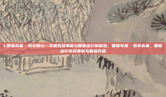 1.智联未来·驾享随心—车机系统革新与智能出行新体验，智联车机·驾享未来，智能出行系统革新与体验升级