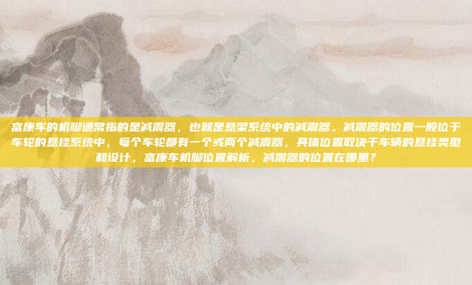 富康车的机脚通常指的是减震器,也就是悬架系统中的减震器。减震器的位置一般位于车轮的悬挂系统中,每个车轮都有一个或两个减震器,具体位置取决于车辆的悬挂类型和设计,富康车机脚位置解析,减震器的位置在哪里?