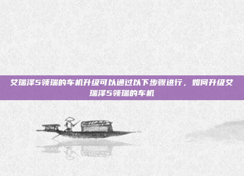 艾瑞泽5领瑞的车机升级可以通过以下步骤进行,如何升级艾瑞泽5领瑞的车机