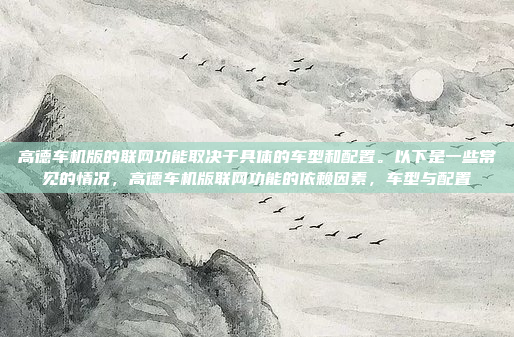 高德车机版的联网功能取决于具体的车型和配置。以下是一些常见的情况,高德车机版联网功能的依赖因素,车型与配置