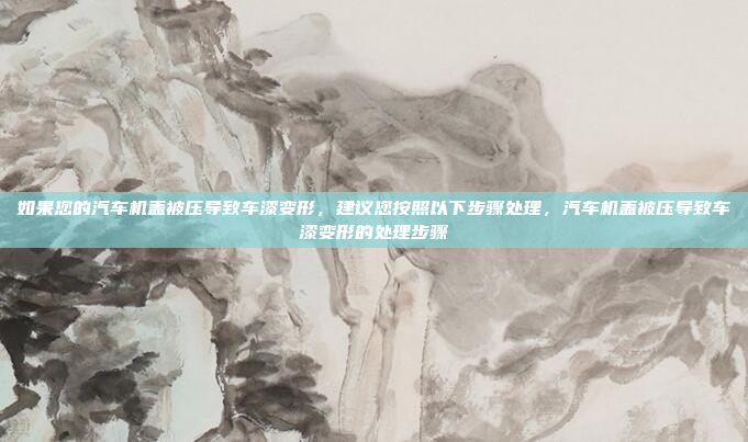 如果您的汽车机盖被压导致车漆变形,建议您按照以下步骤处理,汽车机盖被压导致车漆变形的处理步骤