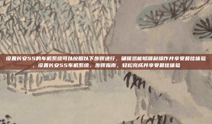 设置长安55的车机系统可以按照以下步骤进行,确保您能够顺利操作并享受最佳体验,设置长安55车机系统,步骤指南,轻松完成并享受最佳体验