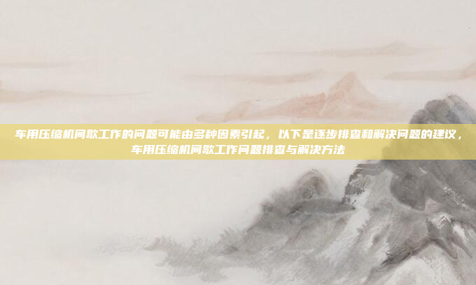 车用压缩机间歇工作的问题可能由多种因素引起,以下是逐步排查和解决问题的建议,车用压缩机间歇工作问题排查与解决方法
