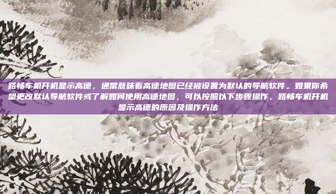 路畅车机开机显示高德,通常意味着高德地图已经被设置为默认的导航软件。如果你希望更改默认导航软件或了解如何使用高德地图,可以按照以下步骤操作,路畅车机开机显示高德的原因及操作方法