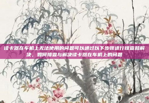 读卡器在车机上无法使用的问题可以通过以下步骤进行排查和解决,如何排查与解决读卡器在车机上的问题