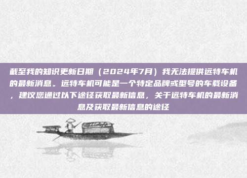 截至我的知识更新日期(2024年7月)我无法提供远特车机的最新消息。远特车机可能是一个特定品牌或型号的车载设备,建议您通过以下途径获取最新信息,关于远特车机的最新消息及获取最新信息的途径