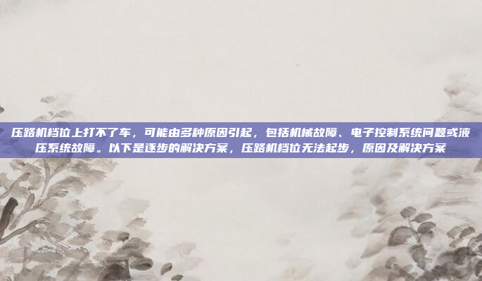 压路机档位上打不了车,可能由多种原因引起,包括机械故障、电子控制系统问题或液压系统故障。以下是逐步的解决方案,压路机档位无法起步,原因及解决方案