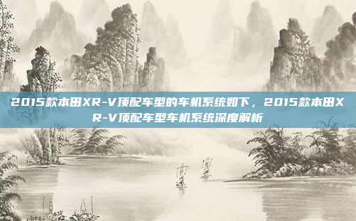 2015款本田XR-V顶配车型的车机系统如下,2015款本田XR-V顶配车型车机系统深度解析