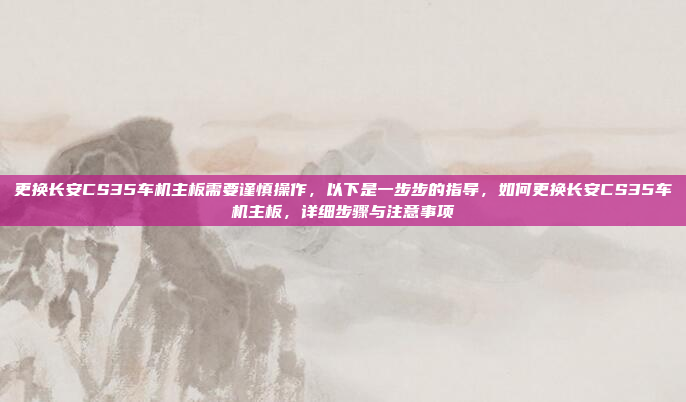 更换长安CS35车机主板需要谨慎操作,以下是一步步的指导,如何更换长安CS35车机主板,详细步骤与注意事项