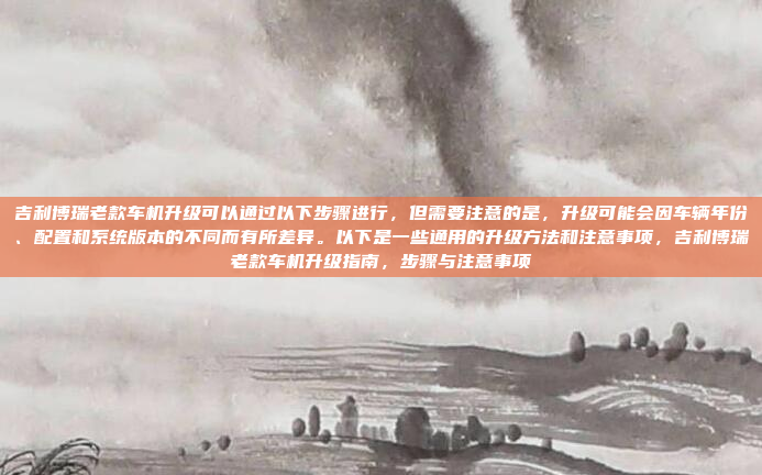吉利博瑞老款车机升级可以通过以下步骤进行,但需要注意的是,升级可能会因车辆年份、配置和系统版本的不同而有所差异。以下是一些通用的升级方法和注意事项,吉利博瑞老款车机升级指南,步骤与注意事项