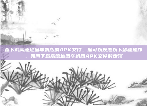 要下载高德地图车机版的APK文件,您可以按照以下步骤操作,如何下载高德地图车机版APK文件的步骤