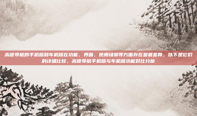 高德导航的手机版和车机版在功能、界面、使用场景等方面存在显著差异，以下是它们的详细比较，高德导航手机版与车机版功能对比分析