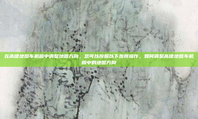 在高德地图车机版中调整地图方向,您可以按照以下步骤操作,如何调整高德地图车机版中的地图方向