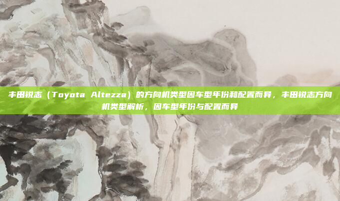 丰田锐志(Toyota Altezza)的方向机类型因车型年份和配置而异,丰田锐志方向机类型解析,因车型年份与配置而异