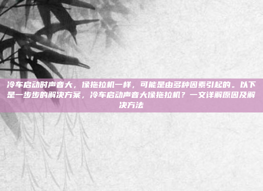 冷车启动时声音大，像拖拉机一样，可能是由多种因素引起的。以下是一步步的解决方案，冷车启动声音大像拖拉机？一文详解原因及解决方法