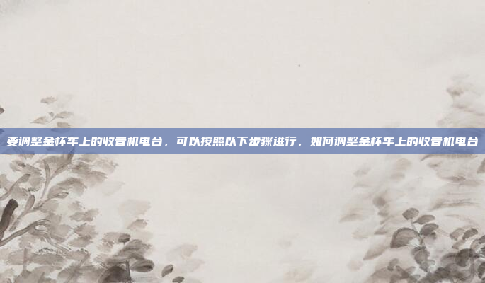 要调整金杯车上的收音机电台，可以按照以下步骤进行，如何调整金杯车上的收音机电台