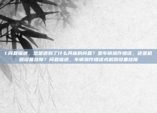 1.问题描述，您是遇到了什么具体的问题？是车辆操作错误，还是机器设备故障？问题描述，车辆操作错误或机器设备故障