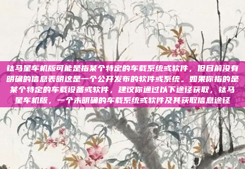 钛马星车机版可能是指某个特定的车载系统或软件,但目前没有明确的信息表明这是一个公开发布的软件或系统。如果你指的是某个特定的车载设备或软件,建议你通过以下途径获取,钛马星车机版,一个未明确的车载系统或软件及其获取信息途径