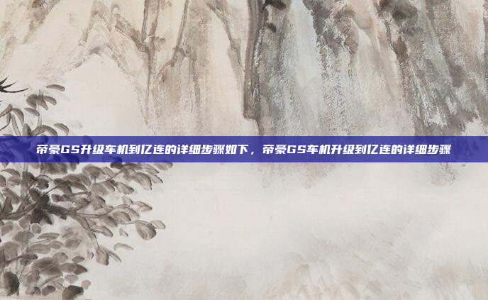 帝豪GS升级车机到亿连的详细步骤如下,帝豪GS车机升级到亿连的详细步骤