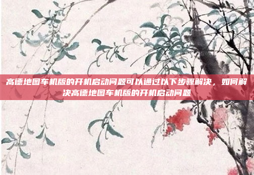 高德地图车机版的开机启动问题可以通过以下步骤解决,如何解决高德地图车机版的开机启动问题
