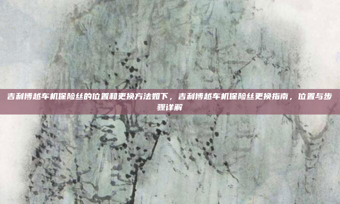 吉利博越车机保险丝的位置和更换方法如下，吉利博越车机保险丝更换指南，位置与步骤详解