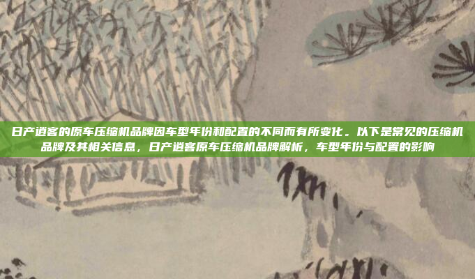 日产逍客的原车压缩机品牌因车型年份和配置的不同而有所变化。以下是常见的压缩机品牌及其相关信息,日产逍客原车压缩机品牌解析,车型年份与配置的影响