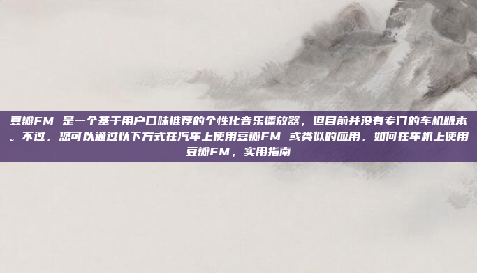豆瓣FM 是一个基于用户口味推荐的个性化音乐播放器，但目前并没有专门的车机版本。不过，您可以通过以下方式在汽车上使用豆瓣FM 或类似的应用，如何在车机上使用豆瓣FM，实用指南